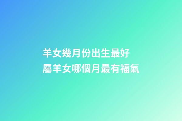 羊女幾月份出生最好 屬羊女哪個月最有福氣-第1張-觀點-玄機派